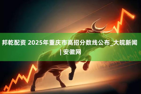邦乾配资 2025年重庆市高招分数线公布_大皖新闻 | 安徽网