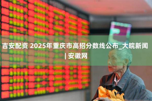 吉安配资 2025年重庆市高招分数线公布_大皖新闻 | 安徽网