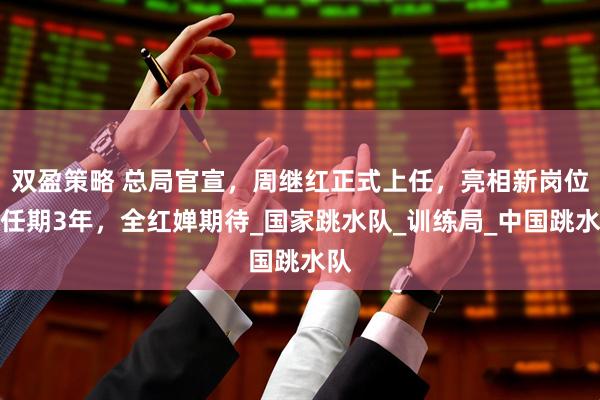 双盈策略 总局官宣，周继红正式上任，亮相新岗位，任期3年，全红婵期待_国家跳水队_训练局_中国跳水队