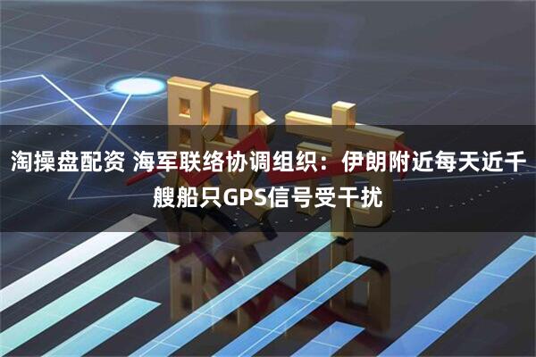 淘操盘配资 海军联络协调组织：伊朗附近每天近千艘船只GPS信号受干扰