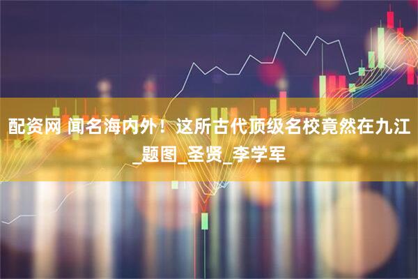 配资网 闻名海内外！这所古代顶级名校竟然在九江_题图_圣贤_李学军