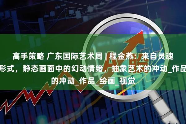 高手策略 广东国际艺术周 | 程金燕：来自灵魂舞者的艺术形式，静态画面中的幻动情绪，抽象艺术的冲动_作品_绘画_视觉