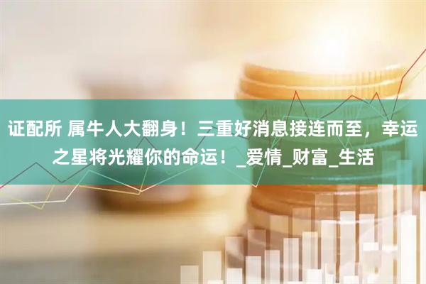 证配所 属牛人大翻身！三重好消息接连而至，幸运之星将光耀你的命运！_爱情_财富_生活