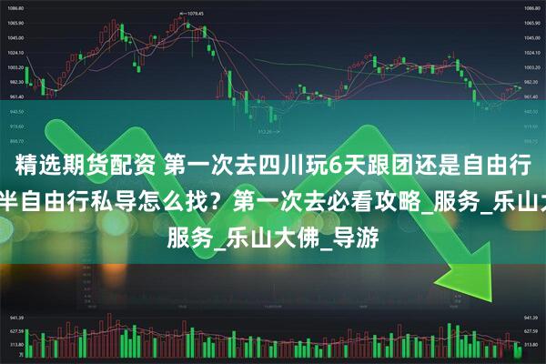 精选期货配资 第一次去四川玩6天跟团还是自由行好？四川半自由行私导怎么找？第一次去必看攻略_服务_乐山大佛_导游