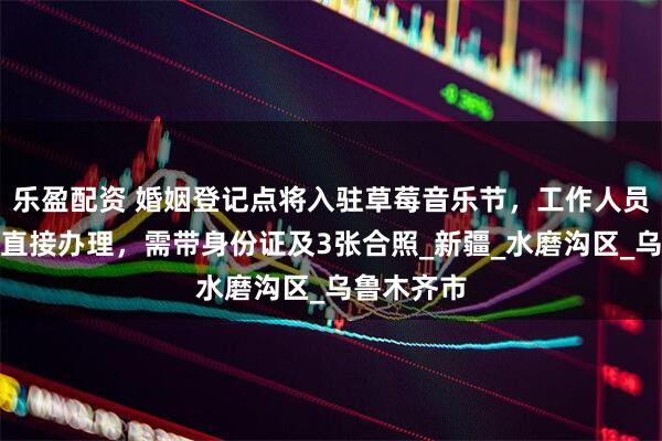 乐盈配资 婚姻登记点将入驻草莓音乐节，工作人员：现场可直接办理，需带身份证及3张合照_新疆_水磨沟区_乌鲁木齐市