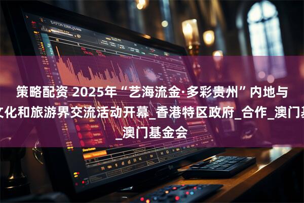策略配资 2025年“艺海流金·多彩贵州”内地与港澳文化和旅游界交流活动开幕_香港特区政府_合作_澳门基金会
