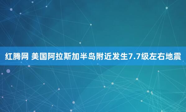 红腾网 美国阿拉斯加半岛附近发生7.7级左右地震