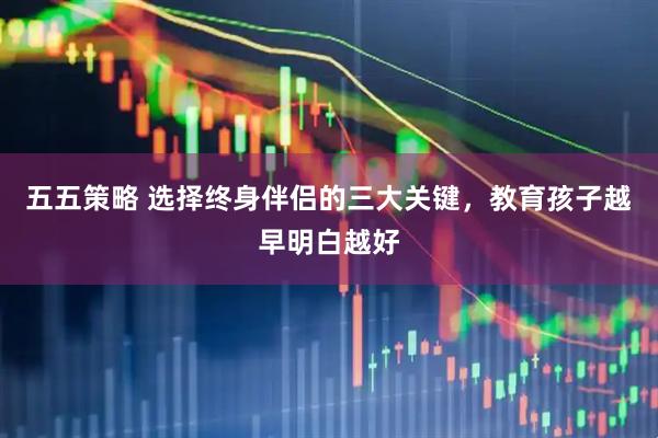 五五策略 选择终身伴侣的三大关键，教育孩子越早明白越好