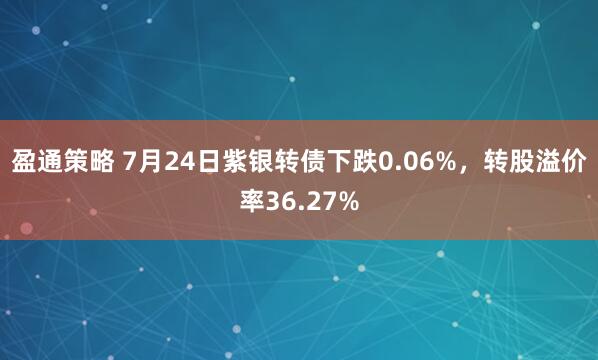 盈通策略 7月24日紫银转债下跌0.06%，转股溢价率36.27%