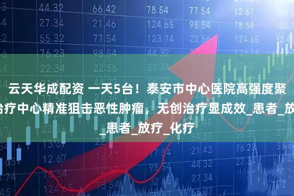云天华成配资 一天5台！泰安市中心医院高强度聚焦超声治疗中心精准狙击恶性肿瘤，无创治疗显成效_患者_放疗_化疗