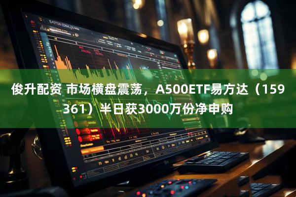 俊升配资 市场横盘震荡，A500ETF易方达（159361）半日获3000万份净申购