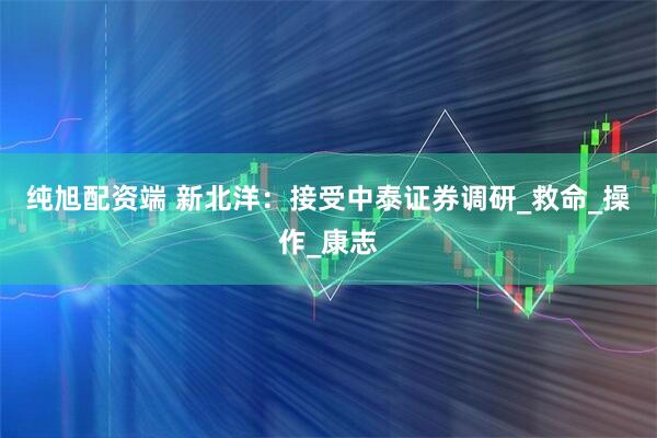 纯旭配资端 新北洋：接受中泰证券调研_救命_操作_康志