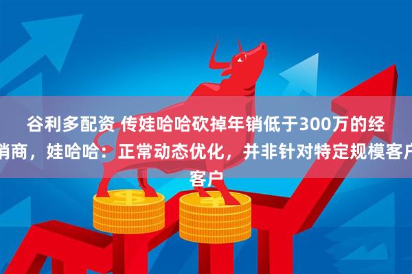 谷利多配资 传娃哈哈砍掉年销低于300万的经销商，娃哈哈：正常动态优化，并非针对特定规模客户